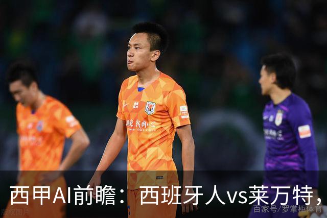 西甲AI前瞻：西班牙人vs莱万特，主场虫遇上客场虫，首轮剧本怎么写？